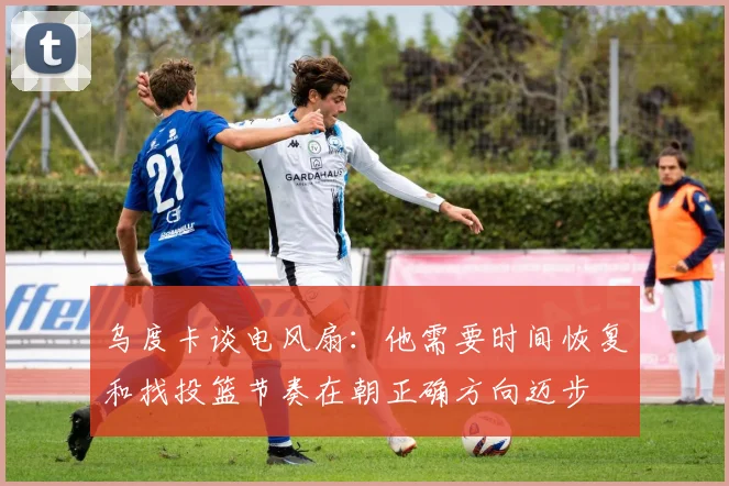 乌度卡谈电风扇：他需要时间恢复和找投篮节奏在朝正确方向迈步