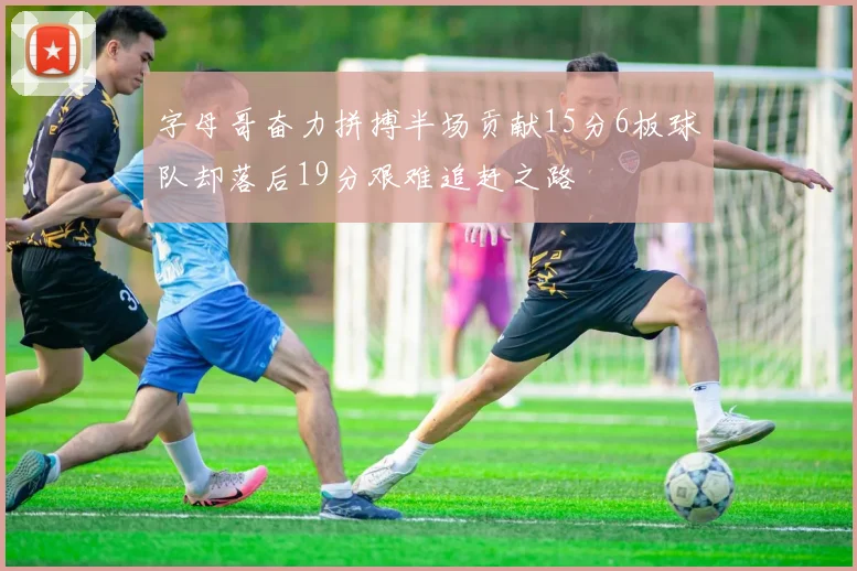 字母哥奋力拼搏半场贡献15分6板球队却落后19分艰难追赶之路