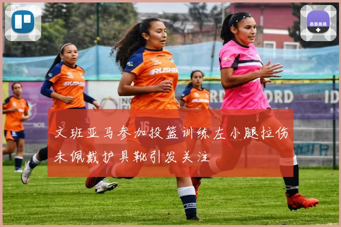 文班亚马参加投篮训练左小腿拉伤未佩戴护具靴引发关注