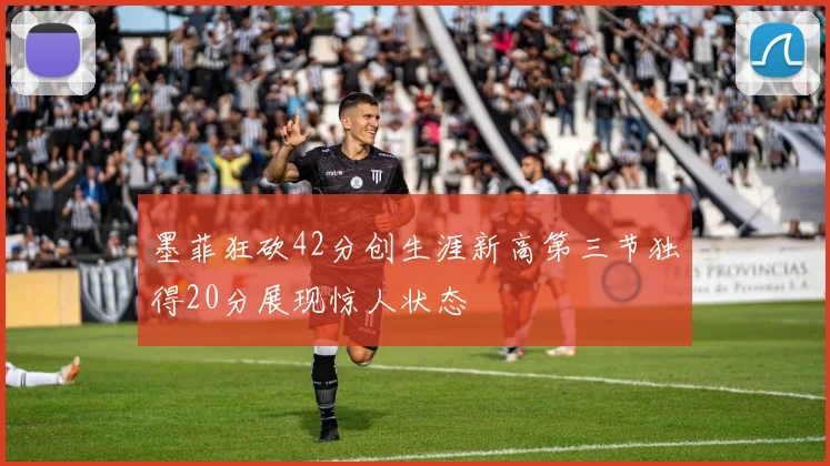 墨菲狂砍42分创生涯新高第三节独得20分展现惊人状态