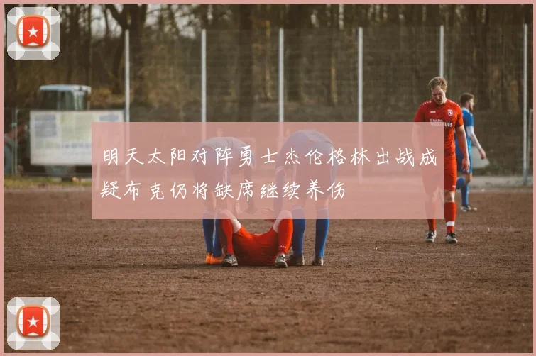 明天太阳对阵勇士杰伦格林出战成疑布克仍将缺席继续养伤