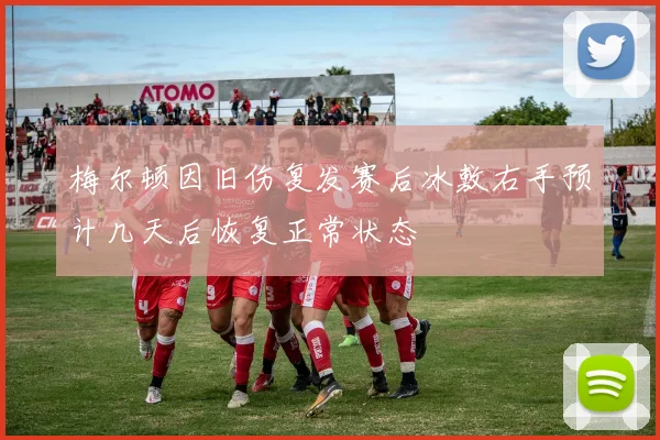 梅尔顿因旧伤复发赛后冰敷右手预计几天后恢复正常状态