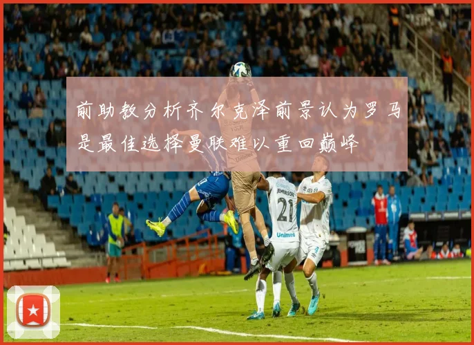 前助教分析齐尔克泽前景认为罗马是最佳选择曼联难以重回巅峰