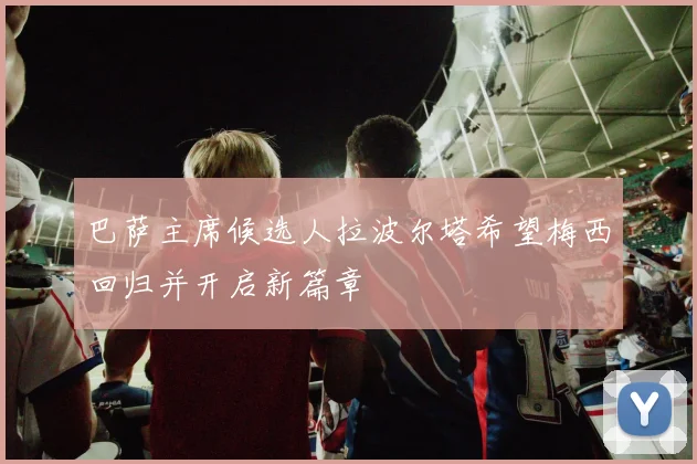 巴萨主席候选人拉波尔塔希望梅西回归并开启新篇章