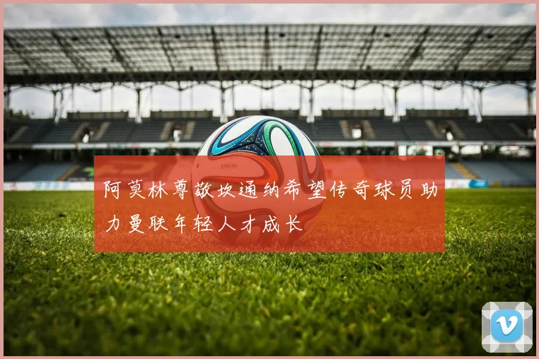 阿莫林尊敬坎通纳希望传奇球员助力曼联年轻人才成长