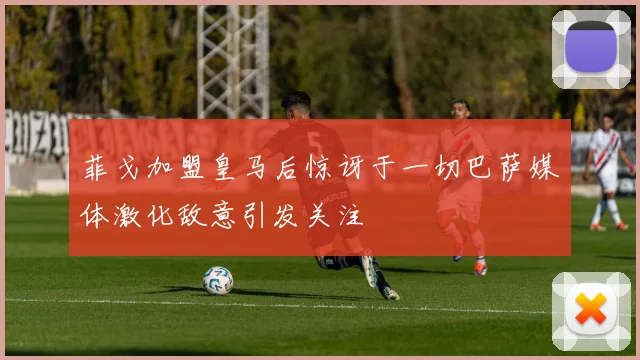 菲戈加盟皇马后惊讶于一切巴萨媒体激化敌意引发关注