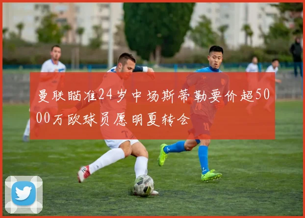 曼联瞄准24岁中场斯蒂勒要价超5000万欧球员愿明夏转会