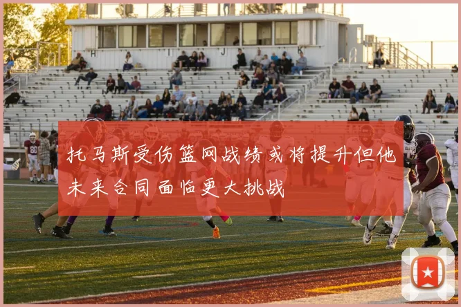 托马斯受伤篮网战绩或将提升但他未来合同面临更大挑战