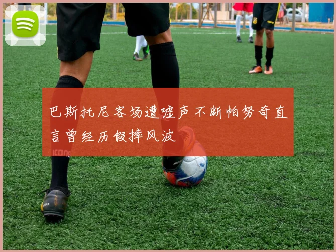 巴斯托尼客场遭嘘声不断帕努奇直言曾经历假摔风波