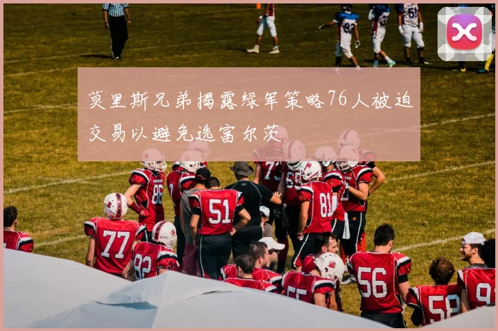 莫里斯兄弟揭露绿军策略76人被迫交易以避免选富尔茨