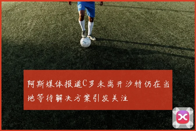 阿斯媒体报道C罗未离开沙特仍在当地等待解决方案引发关注