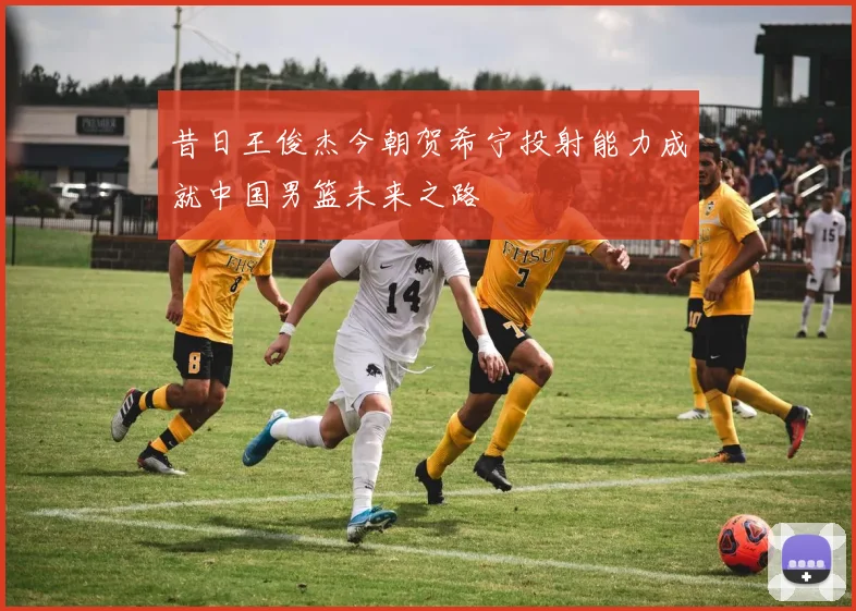 昔日王俊杰今朝贺希宁投射能力成就中国男篮未来之路