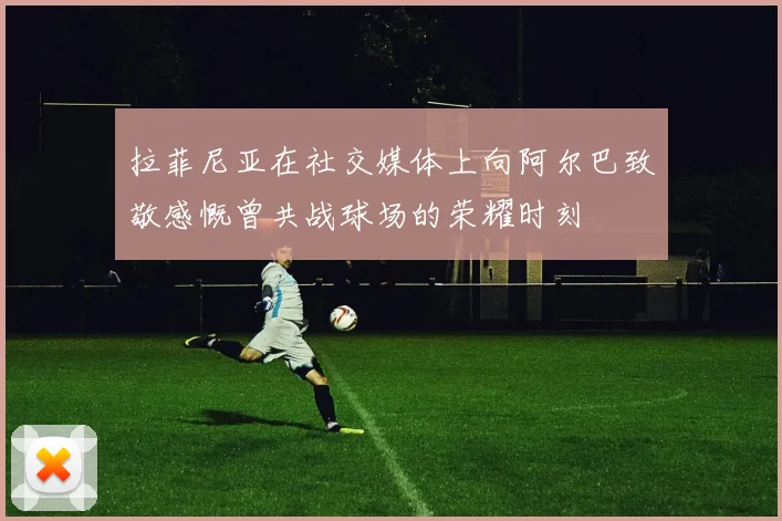 拉菲尼亚在社交媒体上向阿尔巴致敬感慨曾共战球场的荣耀时刻