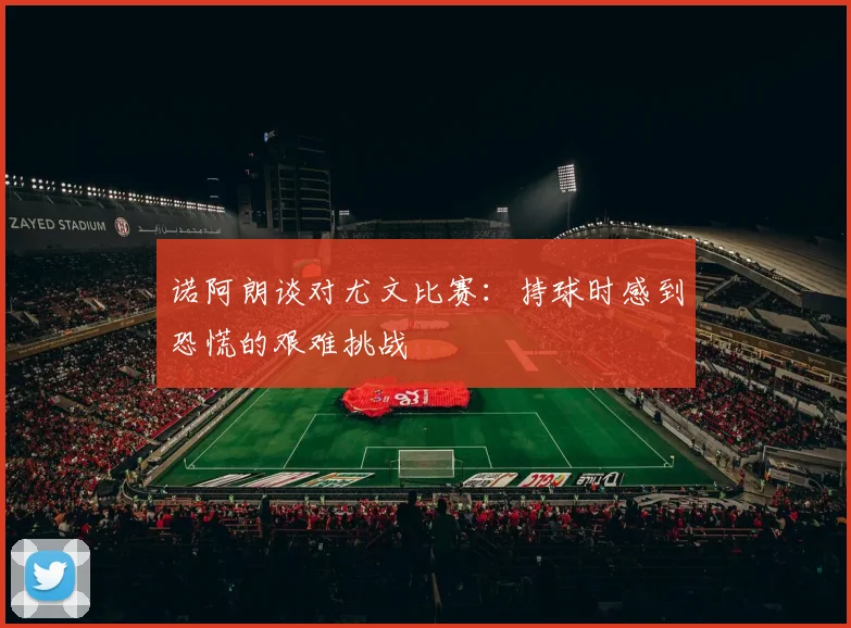 诺阿朗谈对尤文比赛：持球时感到恐慌的艰难挑战